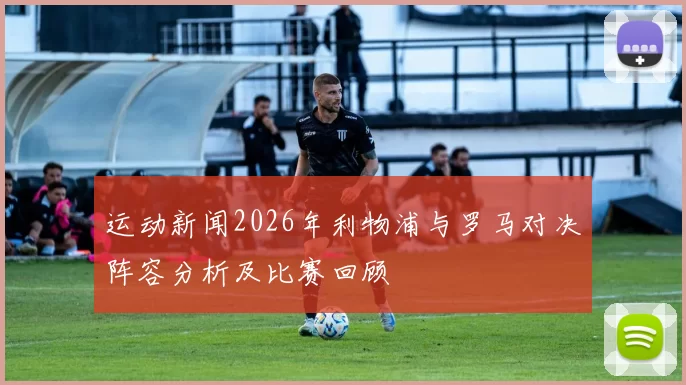 运动新闻2026年利物浦与罗马对决阵容分析及比赛回顾