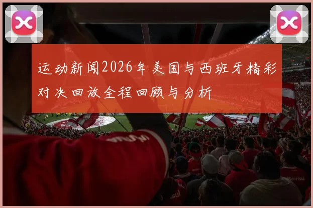 运动新闻2026年美国与西班牙精彩对决回放全程回顾与分析