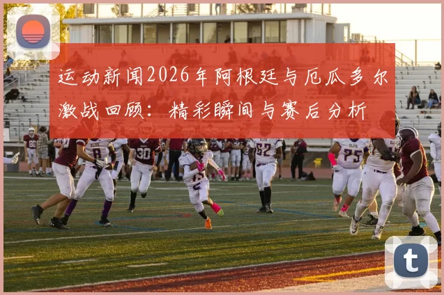 运动新闻2026年阿根廷与厄瓜多尔激战回顾：精彩瞬间与赛后分析