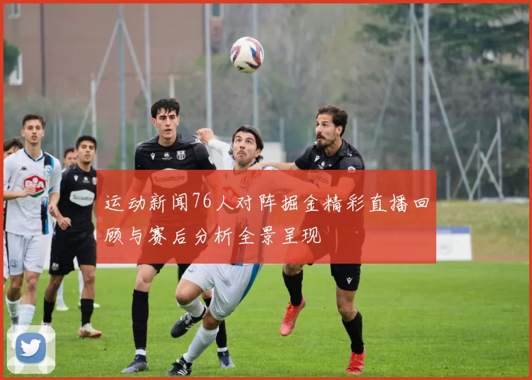 运动新闻76人对阵掘金精彩直播回顾与赛后分析全景呈现