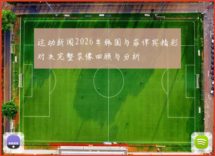 运动新闻2026年韩国与菲律宾精彩对决完整录像回顾与分析