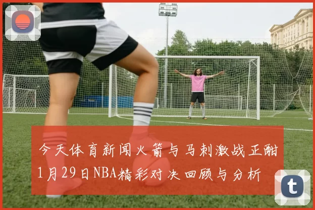 今天体育新闻火箭与马刺激战正酣1月29日NBA精彩对决回顾与分析